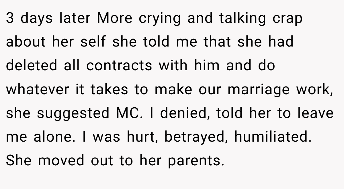 3 days later More crying and talking crap about her self she told me that she had deleted all contracts with him and do whatever it takes to make our marriage work, she suggested MC. I denied, told her to leave me alone. I was hurt, betrayed, humiliated. She moved out to her parents.