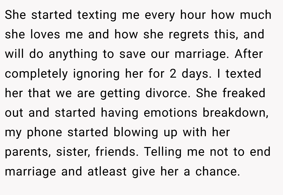 She started texting me every hour how much she loves me and how she regrets this, and will do anything to save our marriage. After completely ignoring her for 2 days. I texted her that we are getting divorce. She freaked out and started having emotions breakdown, my phone started blowing up with her parents, sister, friends. Telling me not to end marriage and atleast give her a chance.