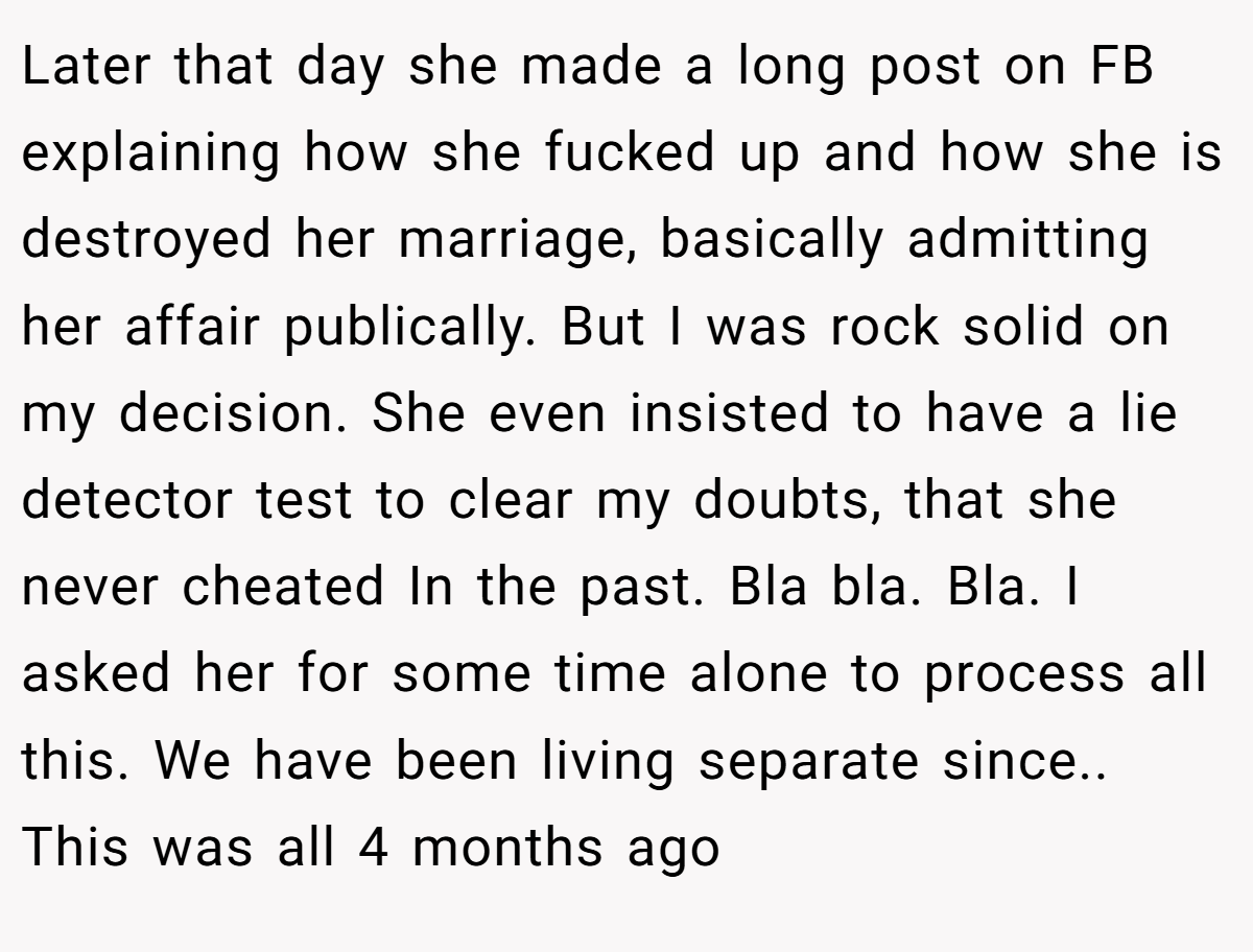 Later that day she made a long post on FB explaining how she fucked up and how she is destroyed her marriage, basically admitting her affair publically. But I was rock solid on my decision. She even insisted to have a lie detector test to clear my doubts, that she never cheated In the past. Bla bla. Bla. I asked her for some time alone to process all this. We have been living separate since.. This was all 4 months ago