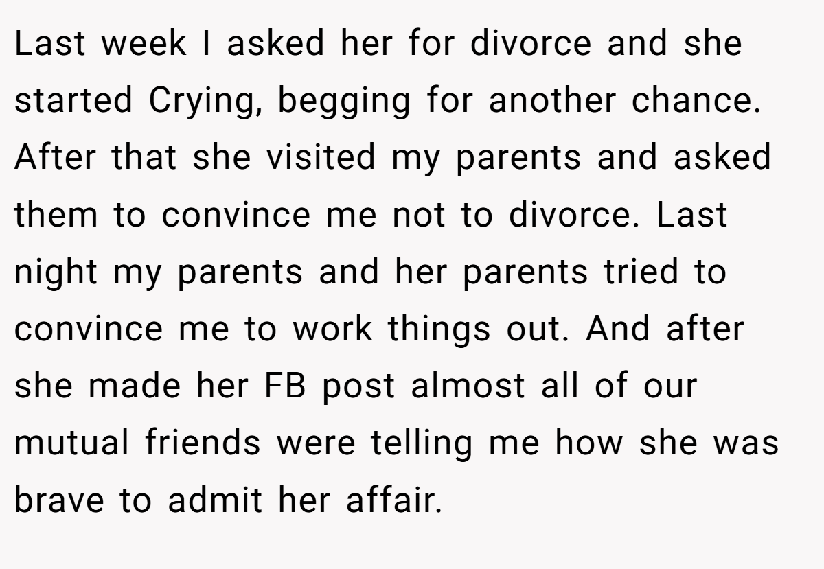 Last week I asked her for divorce and she started Crying, begging for another chance. After that she visited my parents and asked them to convince me not to divorce. Last night my parents and her parents tried to convince me to work things out. And after she made her FB post almost all of our mutual friends were telling me how she was brave to admit her affair.