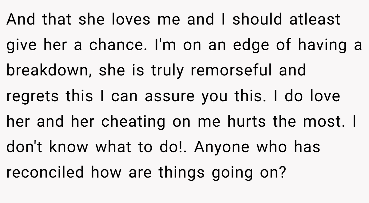 And that she loves me and I should atleast give her a chance. I'm on an edge of having a breakdown, she is truly remorseful and regrets this I can assure you this. I do love her and her cheating on me hurts the most. I don't know what to do!. Anyone who has reconciled how are things going on?