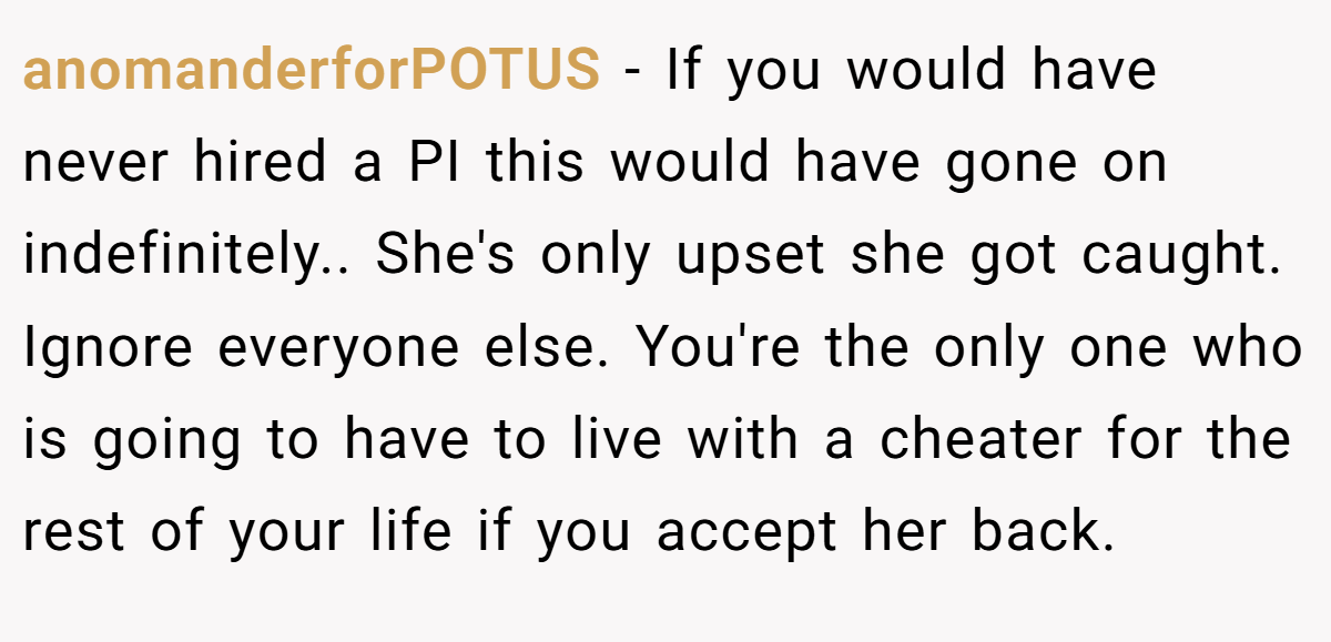 anomanderforPOTUS − If you would have never hired a PI this would have gone on indefinitely.. She's only upset she got caught. Ignore everyone else. You're the only one who is going to have to live with a cheater for the rest of your life if you accept her back.