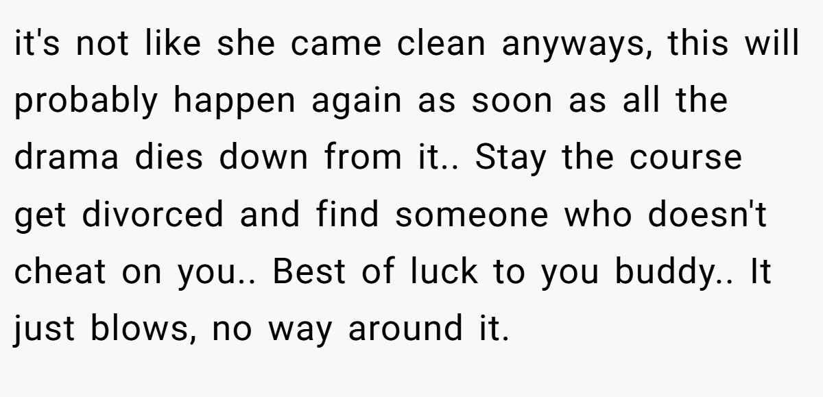 it's not like she came clean anyways, this will probably happen again as soon as all the drama dies down from it.. Stay the course get divorced and find someone who doesn't cheat on you.. Best of luck to you buddy.. It just blows, no way around it.