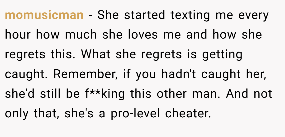 momusicman − She started texting me every hour how much she loves me and how she regrets this. What she regrets is getting caught. Remember, if you hadn't caught her, she'd still be f**king this other man. And not only that, she's a pro-level cheater.
