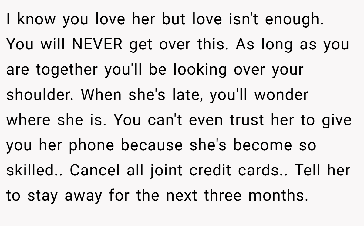 I know you love her but love isn't enough. You will NEVER get over this. As long as you are together you'll be looking over your shoulder. When she's late, you'll wonder where she is. You can't even trust her to give you her phone because she's become so skilled.. Cancel all joint credit cards.. Tell her to stay away for the next three months.