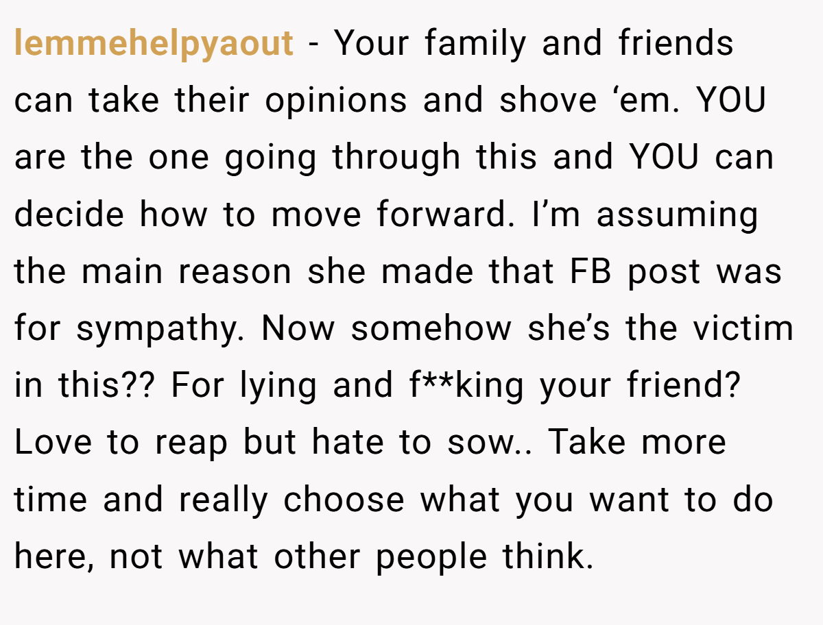 lemmehelpyaout − Your family and friends can take their opinions and shove ‘em. YOU are the one going through this and YOU can decide how to move forward. I’m assuming the main reason she made that FB post was for sympathy. Now somehow she’s the victim in this?? For lying and f**king your friend? Love to reap but hate to sow.. Take more time and really choose what you want to do here, not what other people think.