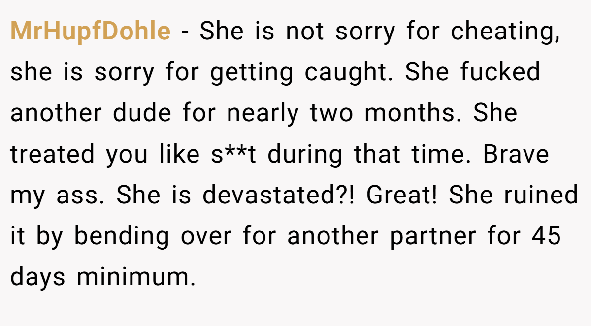 MrHupfDohle − She is not sorry for cheating, she is sorry for getting caught. She fucked another dude for nearly two months. She treated you like s**t during that time. Brave my ass. She is devastated?! Great! She ruined it by bending over for another partner for 45 days minimum.