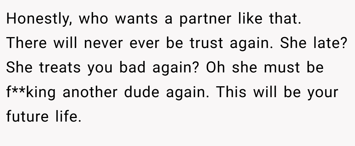 Honestly, who wants a partner like that. There will never ever be trust again. She late? She treats you bad again? Oh she must be f**king another dude again. This will be your future life.