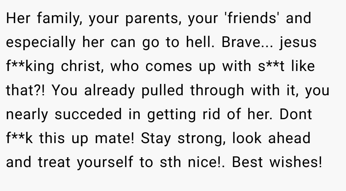 Her family, your parents, your 'friends' and especially her can go to hell. Brave... jesus f**king christ, who comes up with s**t like that?! You already pulled through with it, you nearly succeded in getting rid of her. Dont f**k this up mate! Stay strong, look ahead and treat yourself to sth nice!. Best wishes!