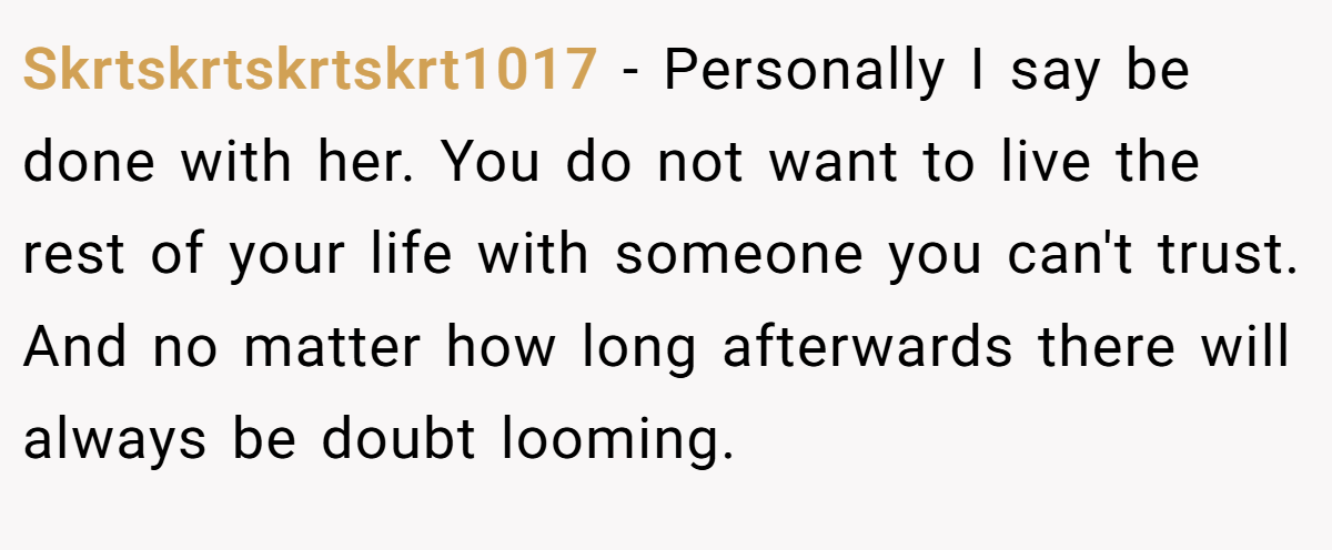 Skrtskrtskrtskrt1017 − Personally I say be done with her. You do not want to live the rest of your life with someone you can't trust. And no matter how long afterwards there will always be doubt looming.