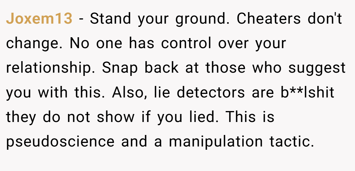 Joxem13 − Stand your ground. Cheaters don't change. No one has control over your relationship. Snap back at those who suggest you with this. Also, lie detectors are b**lshit they do not show if you lied. This is pseudoscience and a manipulation tactic.