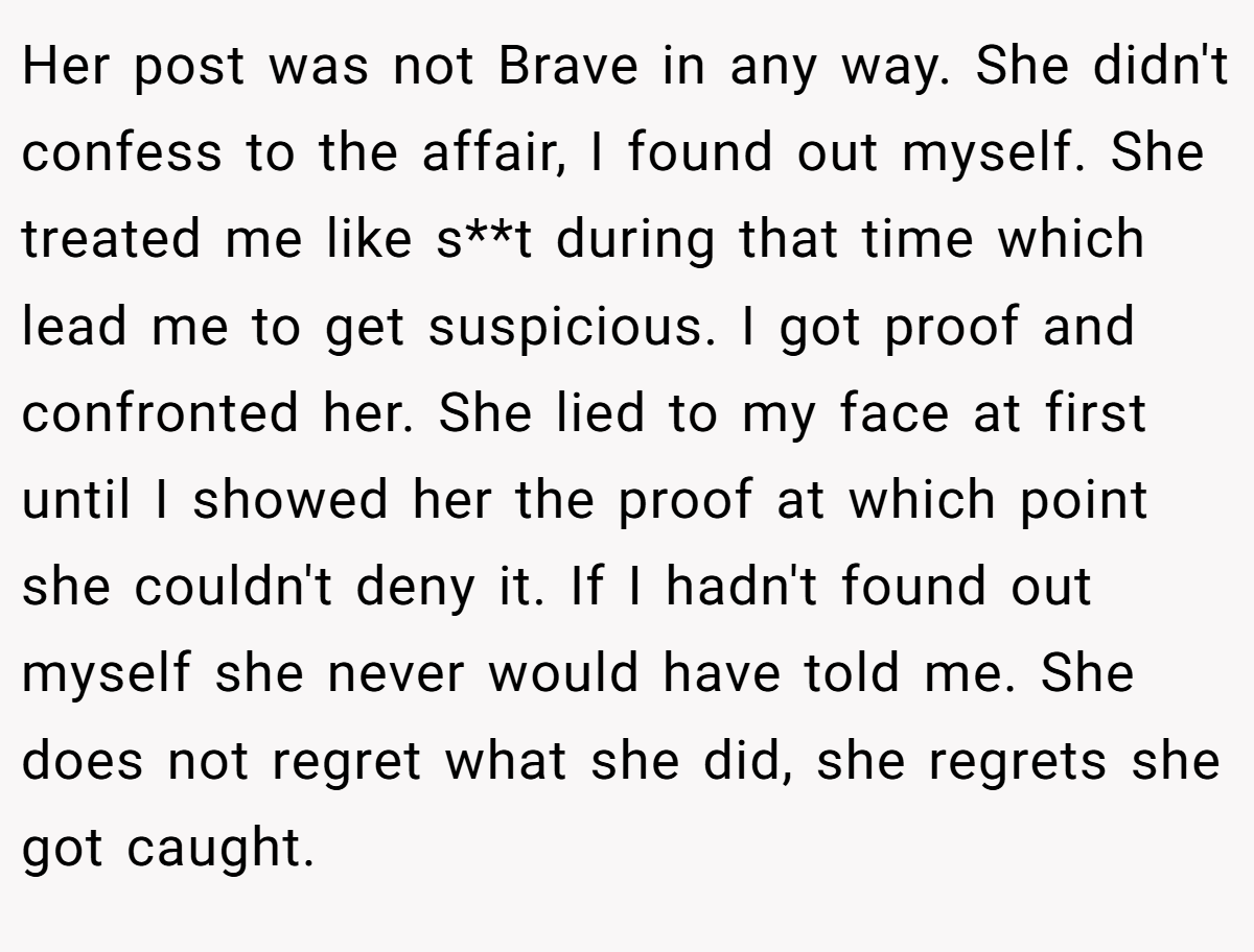 Her post was not Brave in any way. She didn't confess to the affair, I found out myself. She treated me like s**t during that time which lead me to get suspicious. I got proof and confronted her. She lied to my face at first until I showed her the proof at which point she couldn't deny it. If I hadn't found out myself she never would have told me. She does not regret what she did, she regrets she got caught.