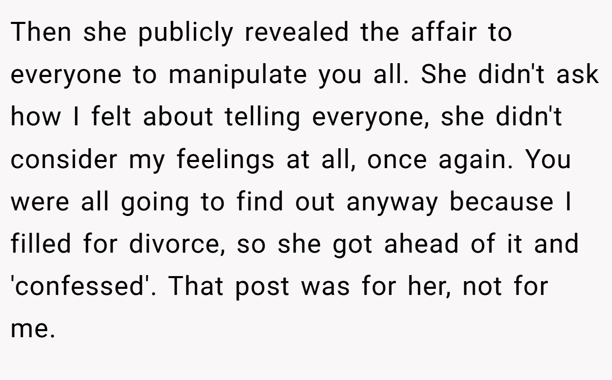 Then she publicly revealed the affair to everyone to manipulate you all. She didn't ask how I felt about telling everyone, she didn't consider my feelings at all, once again. You were all going to find out anyway because I filled for divorce, so she got ahead of it and 'confessed'. That post was for her, not for me.