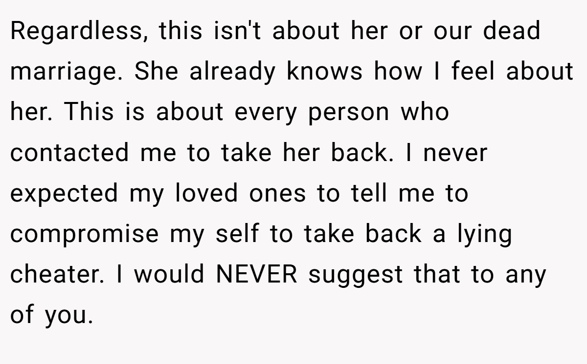 Regardless, this isn't about her or our dead marriage. She already knows how I feel about her. This is about every person who contacted me to take her back. I never expected my loved ones to tell me to compromise my self to take back a lying cheater. I would NEVER suggest that to any of you.