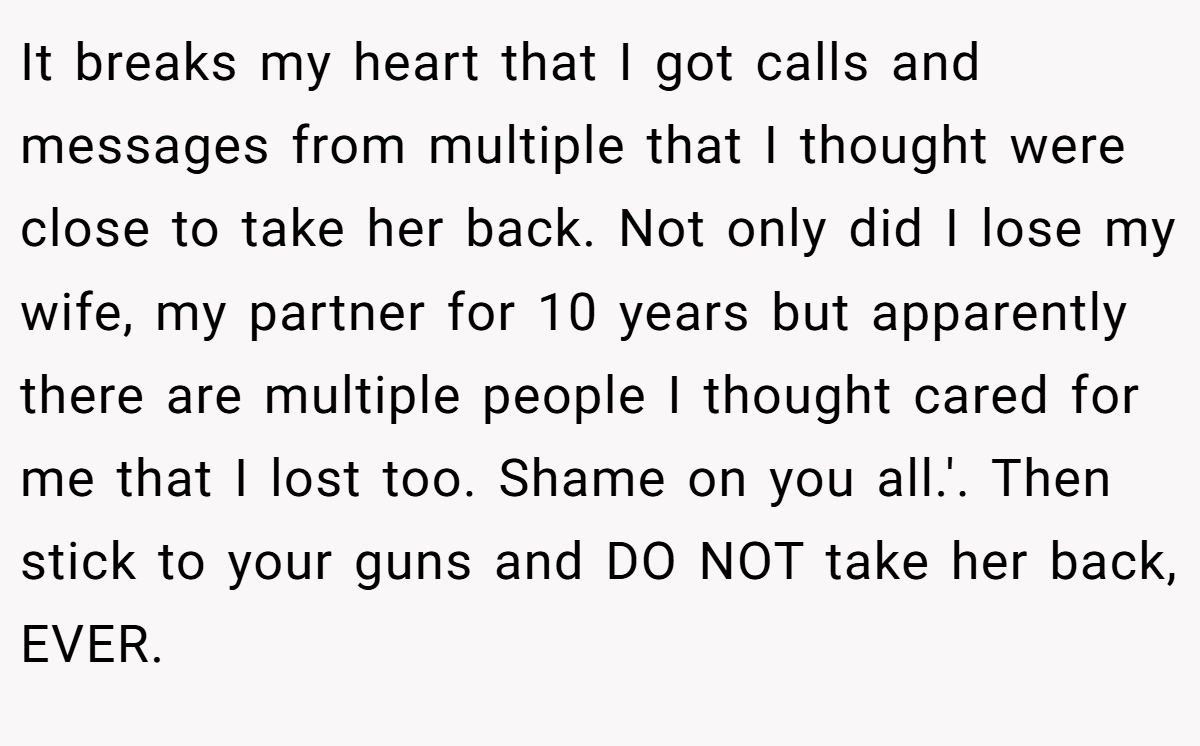 It breaks my heart that I got calls and messages from multiple that I thought were close to take her back. Not only did I lose my wife, my partner for 10 years but apparently there are multiple people I thought cared for me that I lost too. Shame on you all.'. Then stick to your guns and DO NOT take her back, EVER.