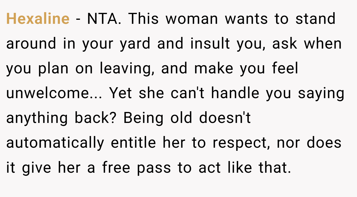 Hexaline − NTA. This woman wants to stand around in your yard and insult you, ask when you plan on leaving, and make you feel unwelcome... Yet she can't handle you saying anything back? Being old doesn't automatically entitle her to respect, nor does it give her a free pass to act like that.