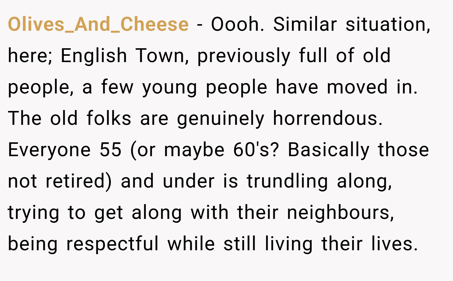 Olives_And_Cheese − Oooh. Similar situation, here; English Town, previously full of old people, a few young people have moved in. The old folks are genuinely horrendous. Everyone 55 (or maybe 60's? Basically those not retired) and under is trundling along, trying to get along with their neighbours, being respectful while still living their lives.