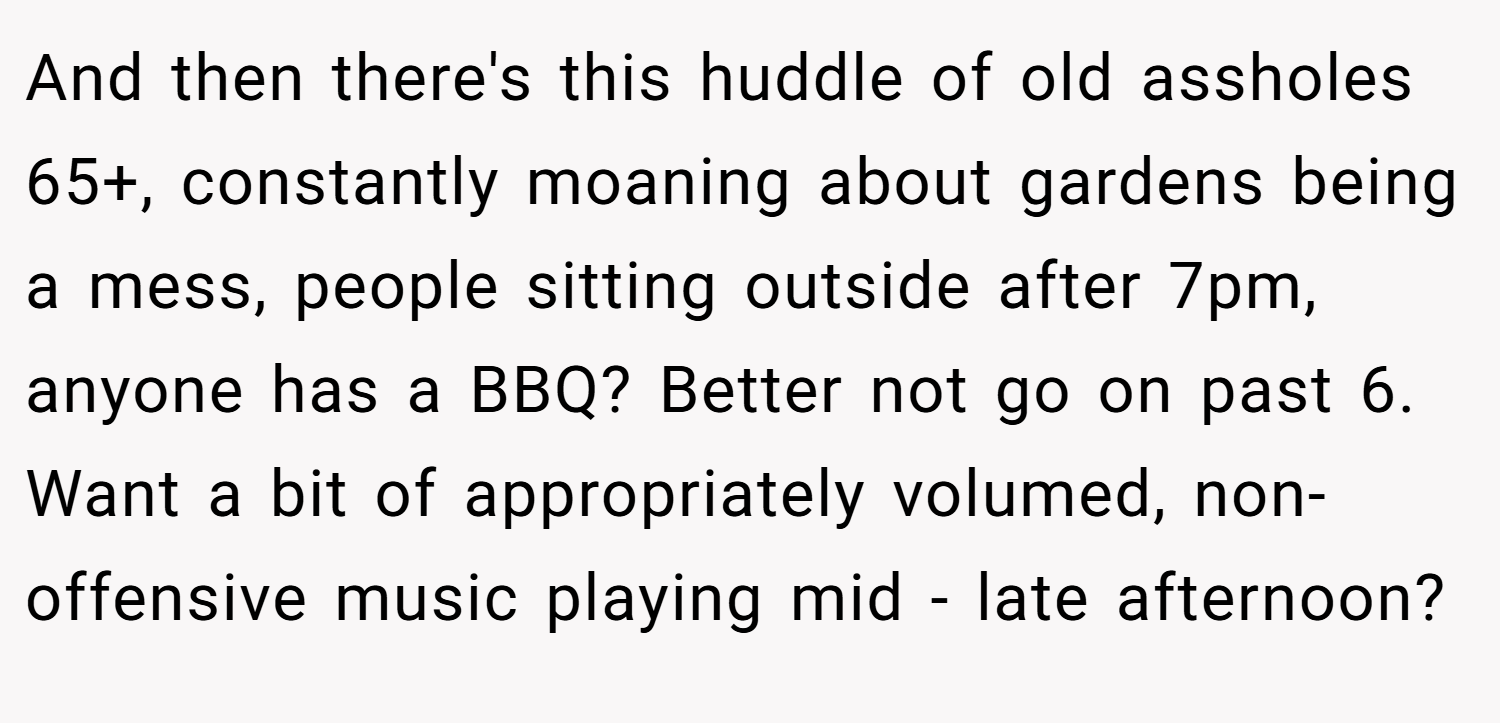 And then there's this huddle of old assholes 65+, constantly moaning about gardens being a mess, people sitting outside after 7pm, anyone has a BBQ? Better not go on past 6. Want a bit of appropriately volumed, non-offensive music playing mid - late afternoon?