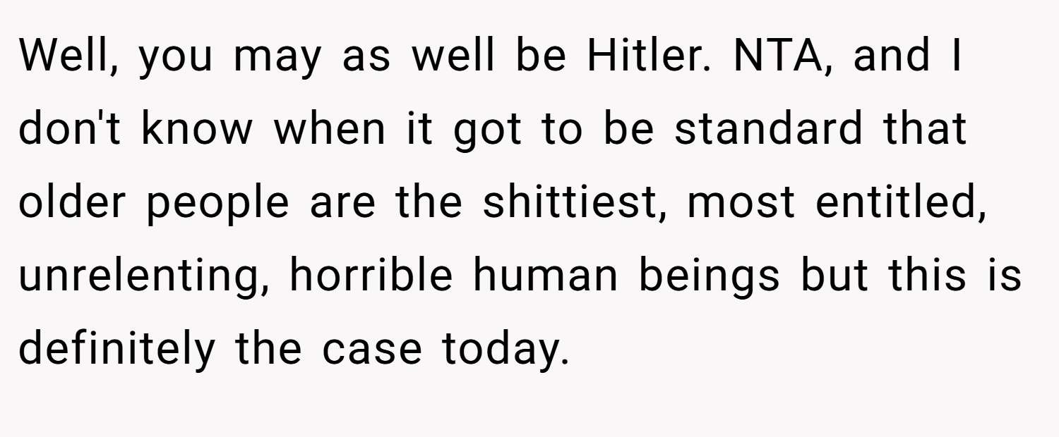 Well, you may as well be Hitler. NTA, and I don't know when it got to be standard that older people are the shittiest, most entitled, unrelenting, horrible human beings but this is definitely the case today.