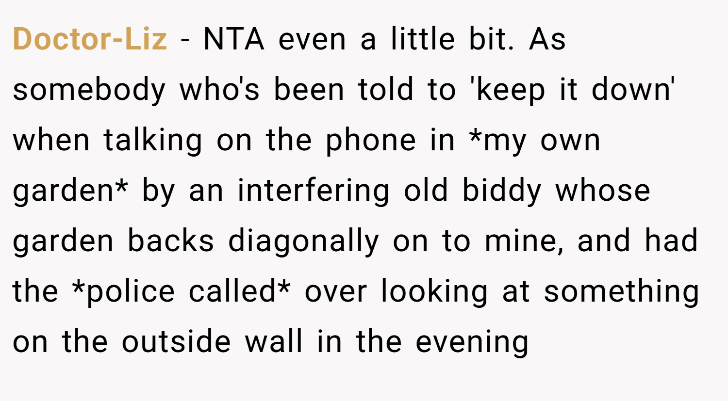 Doctor-Liz − NTA even a little bit. As somebody who's been told to 'keep it down' when talking on the phone in *my own garden* by an interfering old biddy whose garden backs diagonally on to mine, and had the *police called* over looking at something on the outside wall in the evening