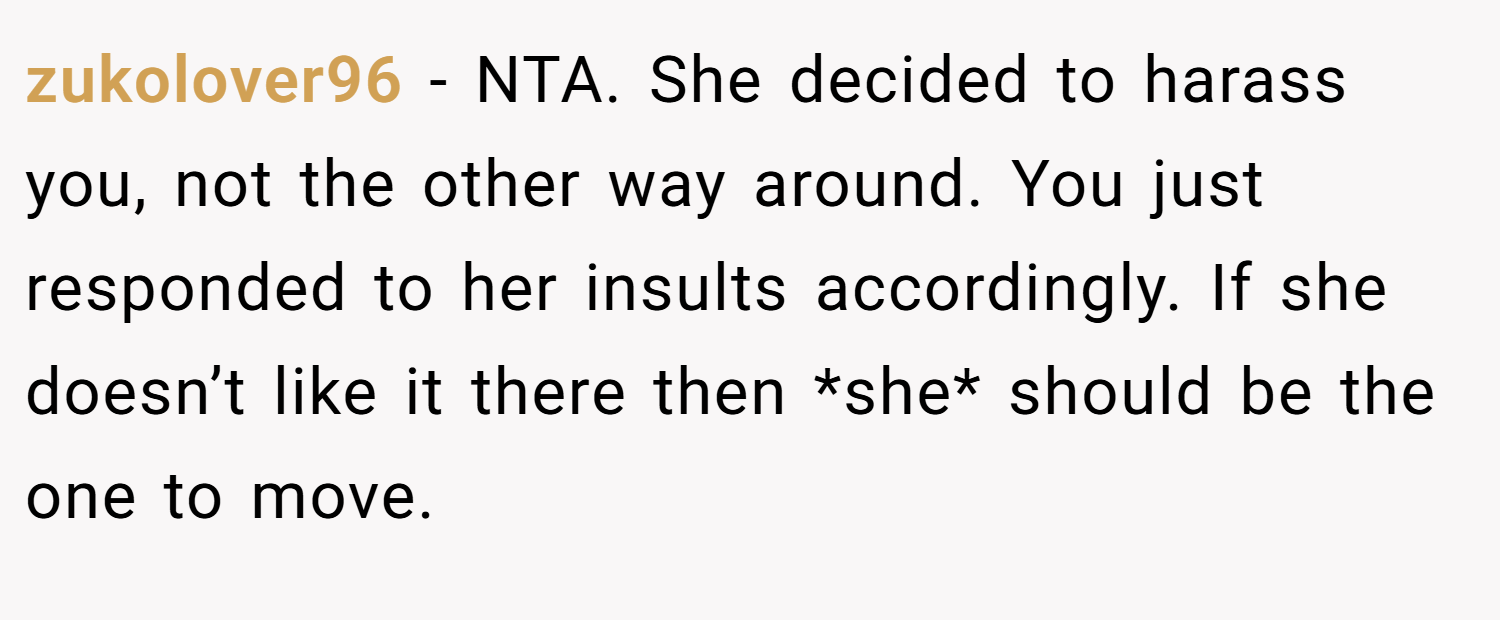 zukolover96 − NTA. She decided to harass you, not the other way around. You just responded to her insults accordingly. If she doesn’t like it there then *she* should be the one to move.