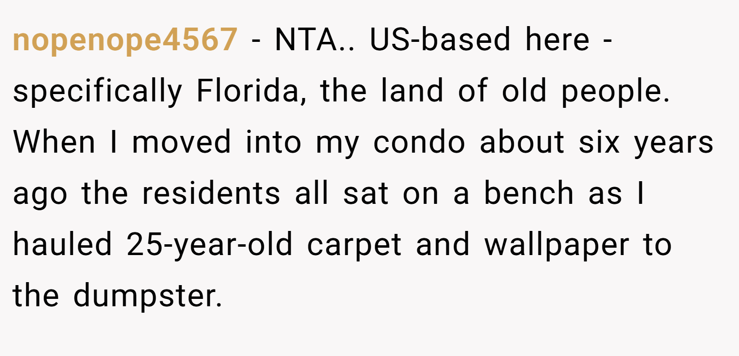 nopenope4567 − NTA.. US-based here - specifically Florida, the land of old people. When I moved into my condo about six years ago the residents all sat on a bench as I hauled 25-year-old carpet and wallpaper to the dumpster.
