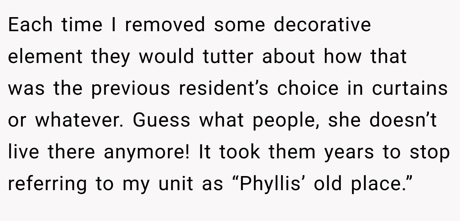 Each time I removed some decorative element they would tutter about how that was the previous resident’s choice in curtains or whatever. Guess what people, she doesn’t live there anymore! It took them years to stop referring to my unit as “Phyllis’ old place.”