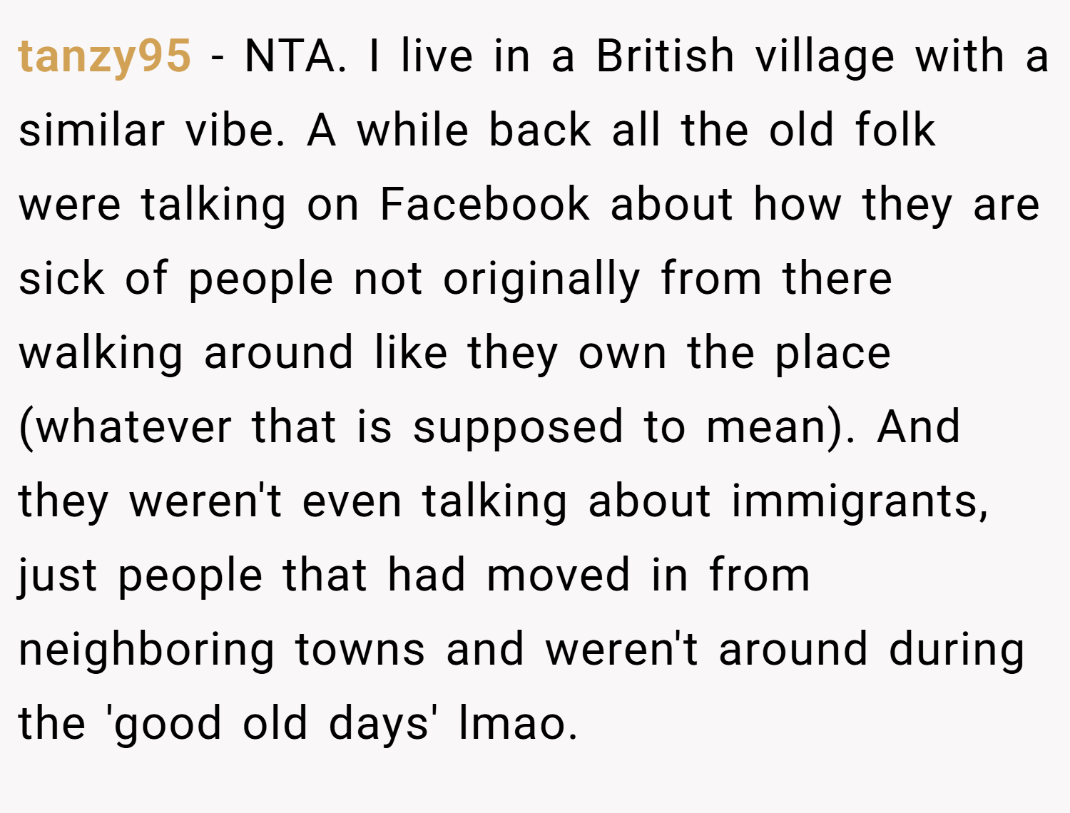 tanzy95 − NTA. I live in a British village with a similar vibe. A while back all the old folk were talking on Facebook about how they are sick of people not originally from there walking around like they own the place (whatever that is supposed to mean). And they weren't even talking about immigrants, just people that had moved in from neighboring towns and weren't around during the 'good old days' lmao.