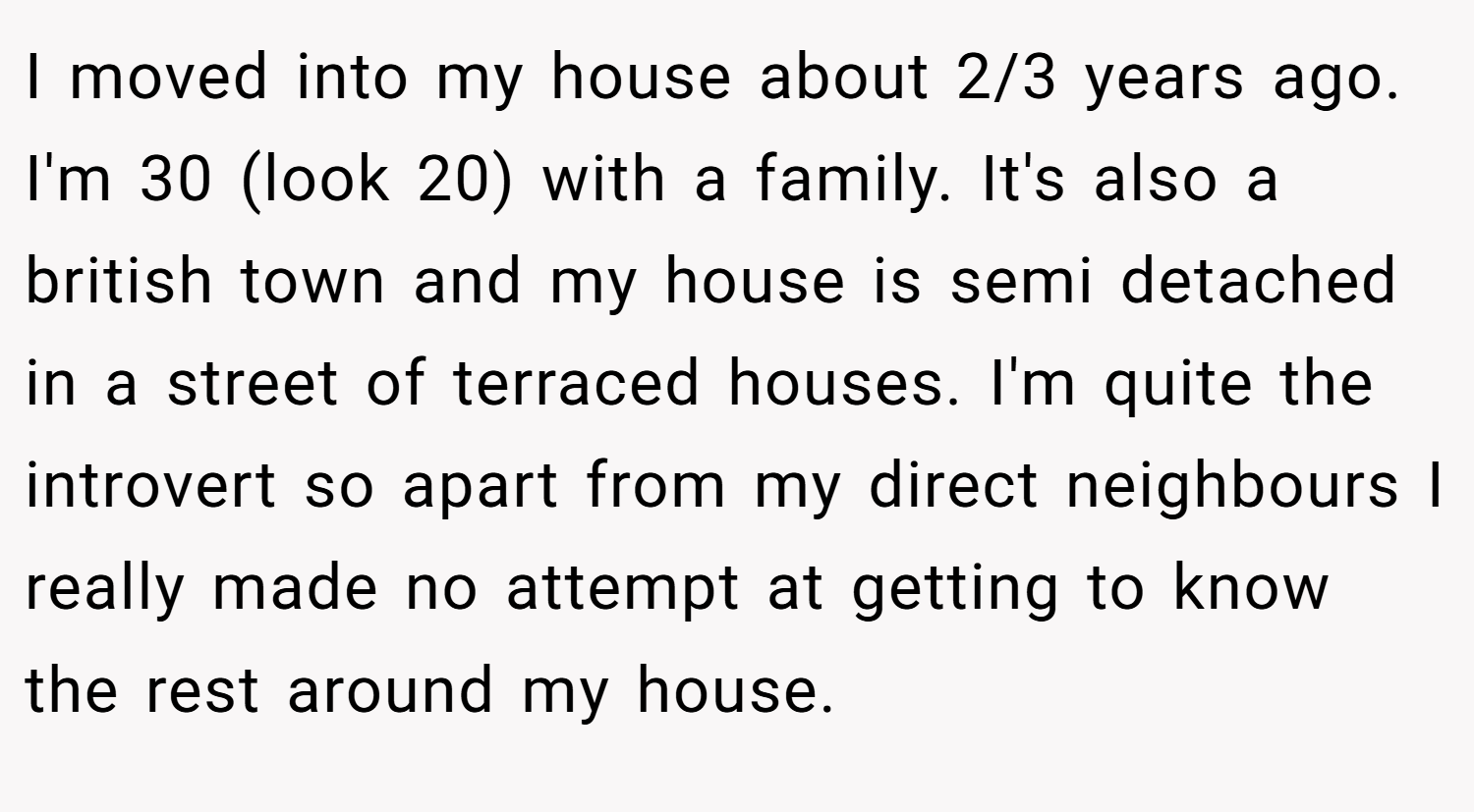 I moved into my house about 2/3 years ago. I'm 30 (look 20) with a family. It's also a british town and my house is semi detached in a street of terraced houses. I'm quite the introvert so apart from my direct neighbours I really made no attempt at getting to know the rest around my house.