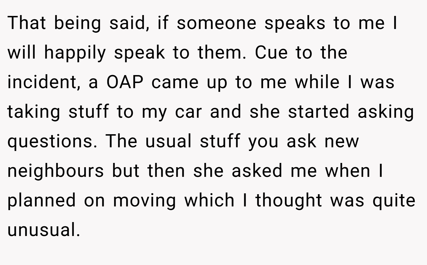 That being said, if someone speaks to me I will happily speak to them. Cue to the incident, a OAP came up to me while I was taking stuff to my car and she started asking questions. The usual stuff you ask new neighbours but then she asked me when I planned on moving which I thought was quite unusual.