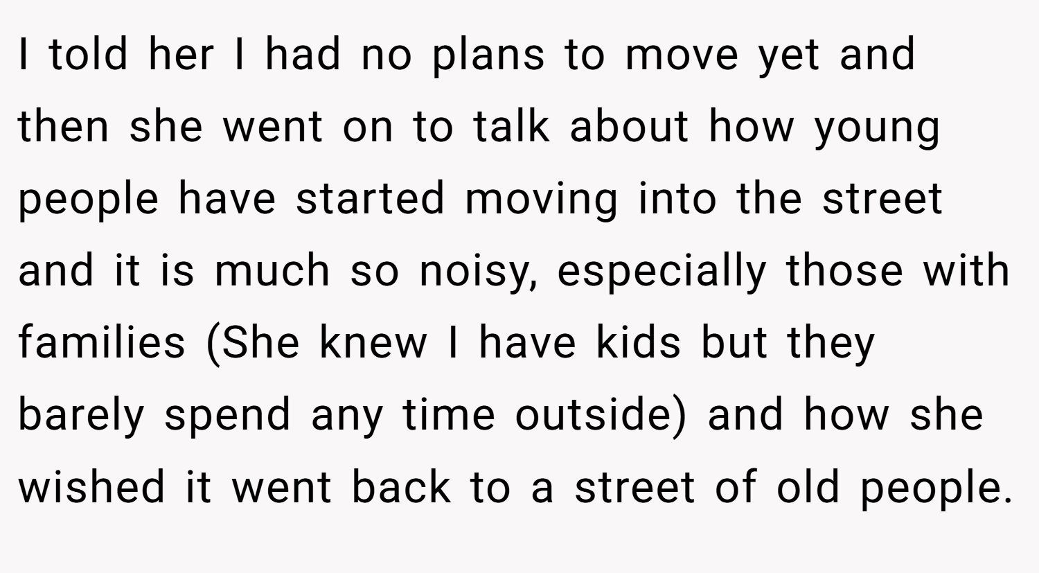 I told her I had no plans to move yet and then she went on to talk about how young people have started moving into the street and it is much so noisy, especially those with families (She knew I have kids but they barely spend any time outside) and how she wished it went back to a street of old people.