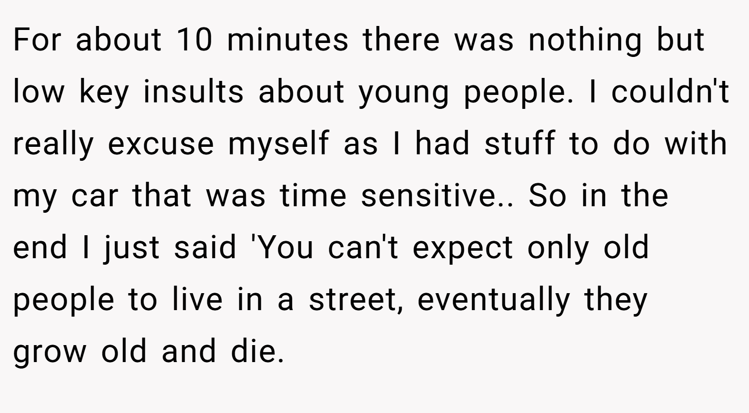 For about 10 minutes there was nothing but low key insults about young people. I couldn't really excuse myself as I had stuff to do with my car that was time sensitive.. So in the end I just said 'You can't expect only old people to live in a street, eventually they grow old and die.