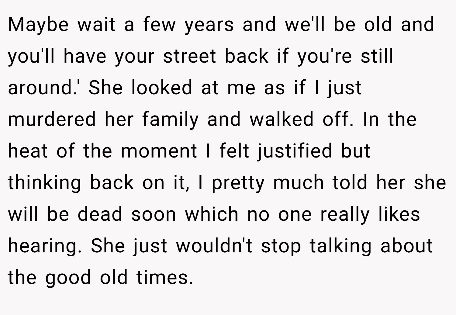 Maybe wait a few years and we'll be old and you'll have your street back if you're still around.' She looked at me as if I just murdered her family and walked off. In the heat of the moment I felt justified but thinking back on it, I pretty much told her she will be dead soon which no one really likes hearing. She just wouldn't stop talking about the good old times.