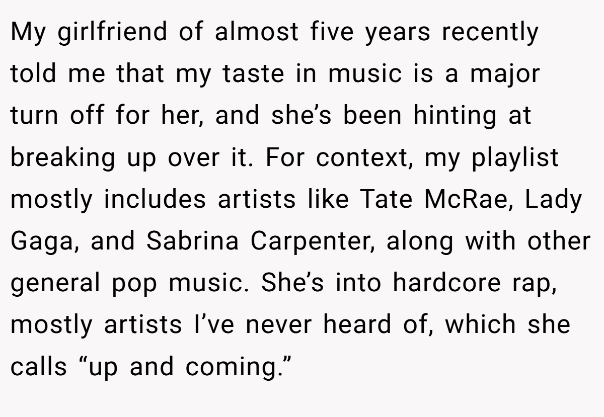 My girlfriend of almost five years recently told me that my taste in music is a major turn off for her, and she’s been hinting at breaking up over it. For context, my playlist mostly includes artists like Tate McRae, Lady Gaga, and Sabrina Carpenter, along with other general pop music. She’s into hardcore rap, mostly artists I’ve never heard of, which she calls “up and coming.”