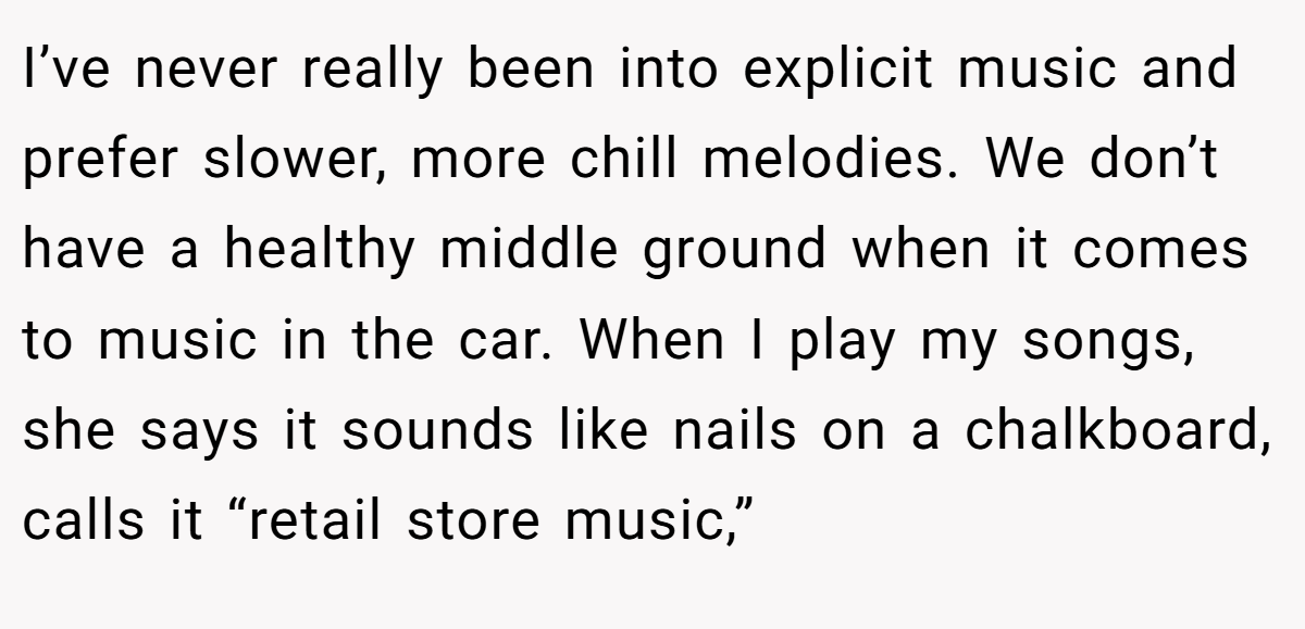 I’ve never really been into explicit music and prefer slower, more chill melodies. We don’t have a healthy middle ground when it comes to music in the car. When I play my songs, she says it sounds like nails on a chalkboard, calls it “retail store music,”
