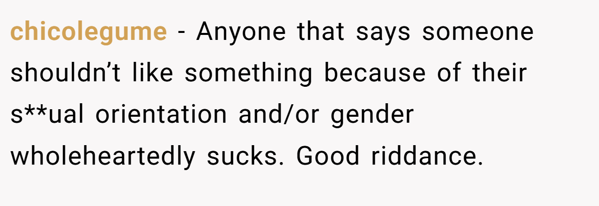 chicolegume − Anyone that says someone shouldn’t like something because of their s**ual orientation and/or gender wholeheartedly sucks. Good riddance.