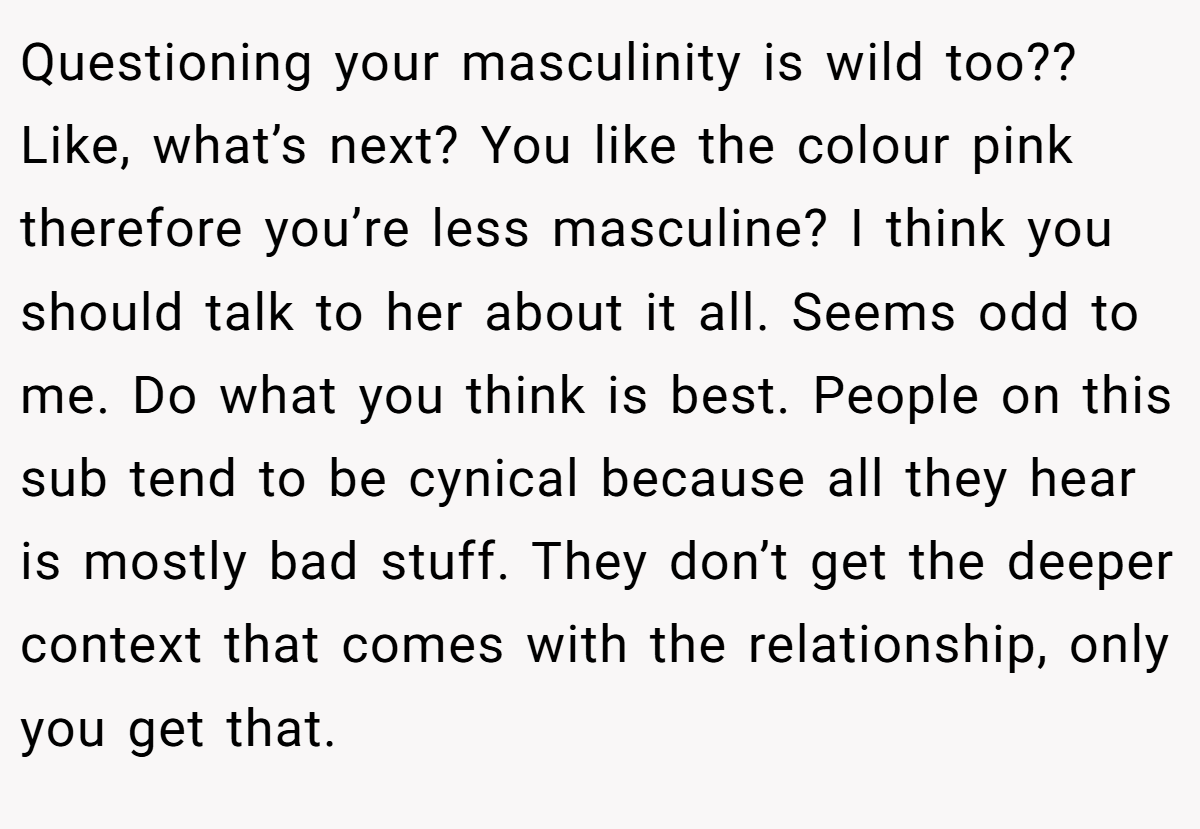 Questioning your masculinity is wild too?? Like, what’s next? You like the colour pink therefore you’re less masculine? I think you should talk to her about it all. Seems odd to me. Do what you think is best. People on this sub tend to be cynical because all they hear is mostly bad stuff. They don’t get the deeper context that comes with the relationship, only you get that.