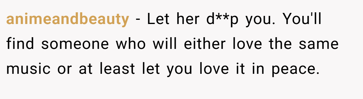 animeandbeauty − Let her d**p you. You'll find someone who will either love the same music or at least let you love it in peace.