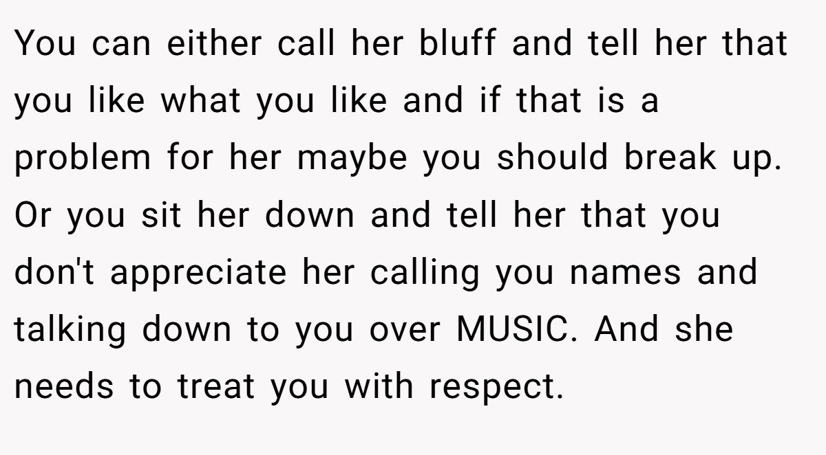 You can either call her bluff and tell her that you like what you like and if that is a problem for her maybe you should break up. Or you sit her down and tell her that you don't appreciate her calling you names and talking down to you over MUSIC. And she needs to treat you with respect.