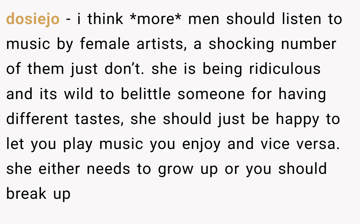 dosiejo − i think *more* men should listen to music by female artists, a shocking number of them just don’t. she is being ridiculous and its wild to belittle someone for having different tastes, she should just be happy to let you play music you enjoy and vice versa. she either needs to grow up or you should break up
