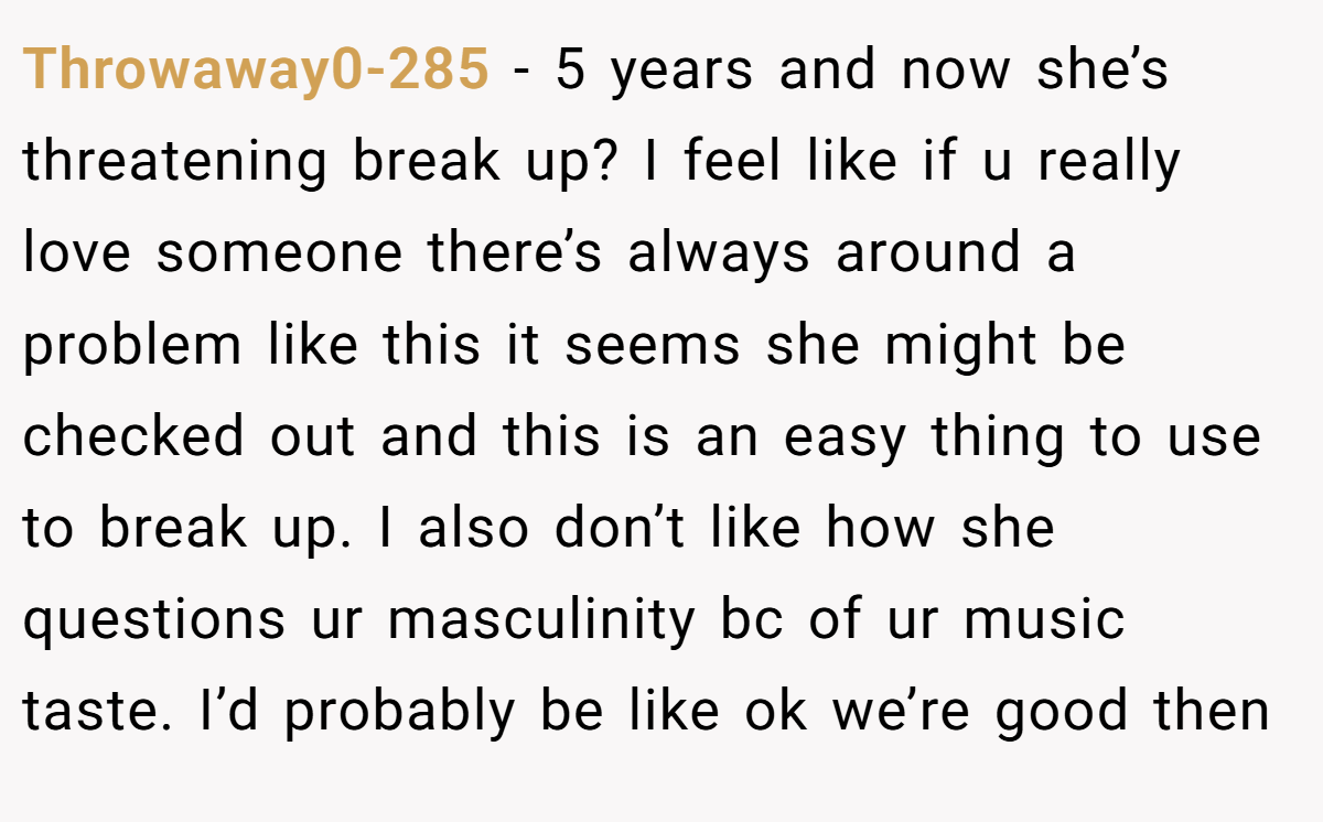 Throwaway0-285 − 5 years and now she’s threatening break up? I feel like if u really love someone there’s always around a problem like this it seems she might be checked out and this is an easy thing to use to break up. I also don’t like how she questions ur masculinity bc of ur music taste. I’d probably be like ok we’re good then