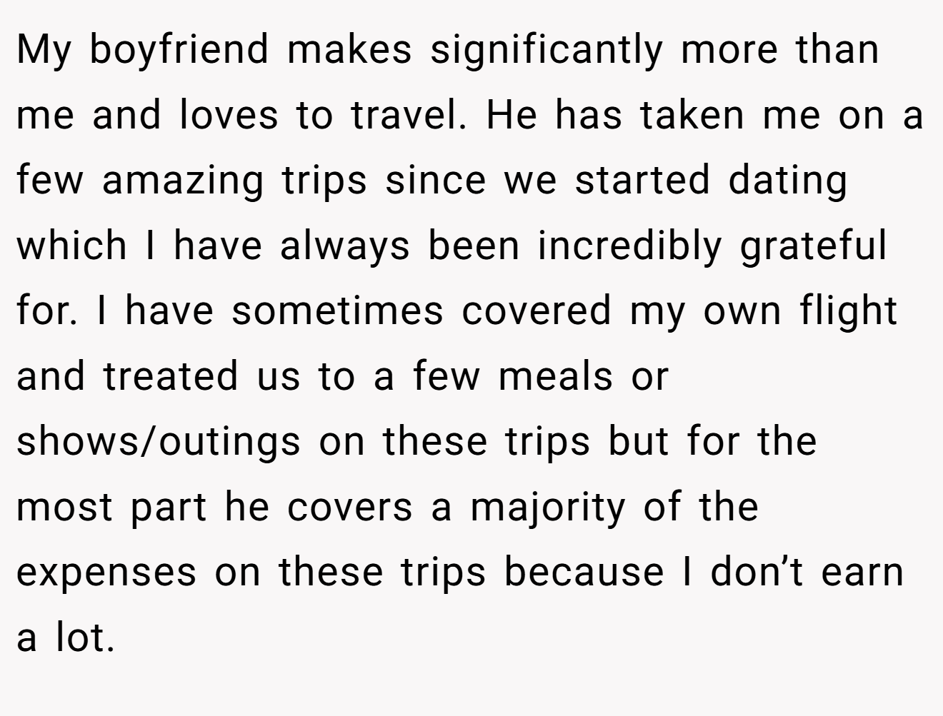 My boyfriend makes significantly more than me and loves to travel. He has taken me on a few amazing trips since we started dating which I have always been incredibly grateful for. I have sometimes covered my own flight and treated us to a few meals or shows/outings on these trips but for the most part he covers a majority of the expenses on these trips because I don’t earn a lot.