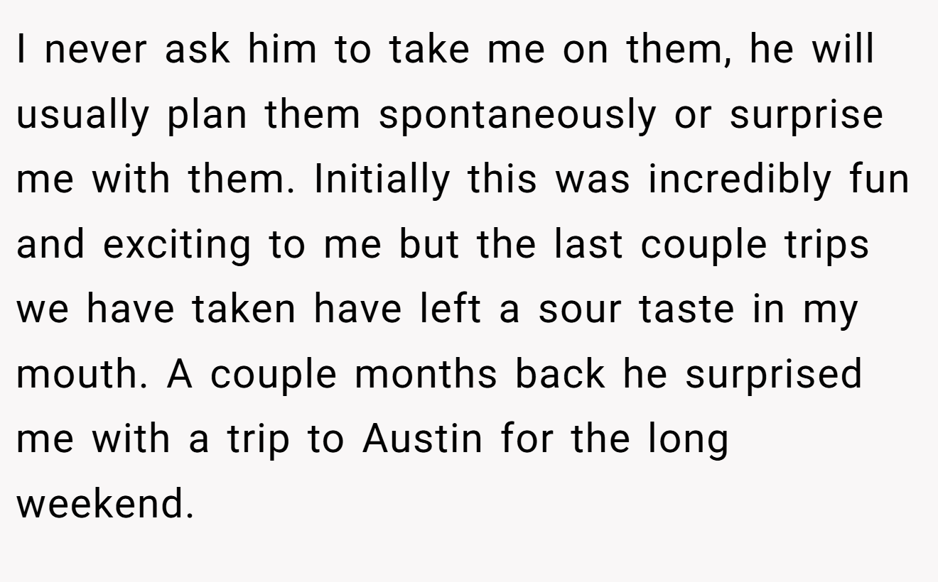 I never ask him to take me on them, he will usually plan them spontaneously or surprise me with them. Initially this was incredibly fun and exciting to me but the last couple trips we have taken have left a sour taste in my mouth. A couple months back he surprised me with a trip to Austin for the long weekend.