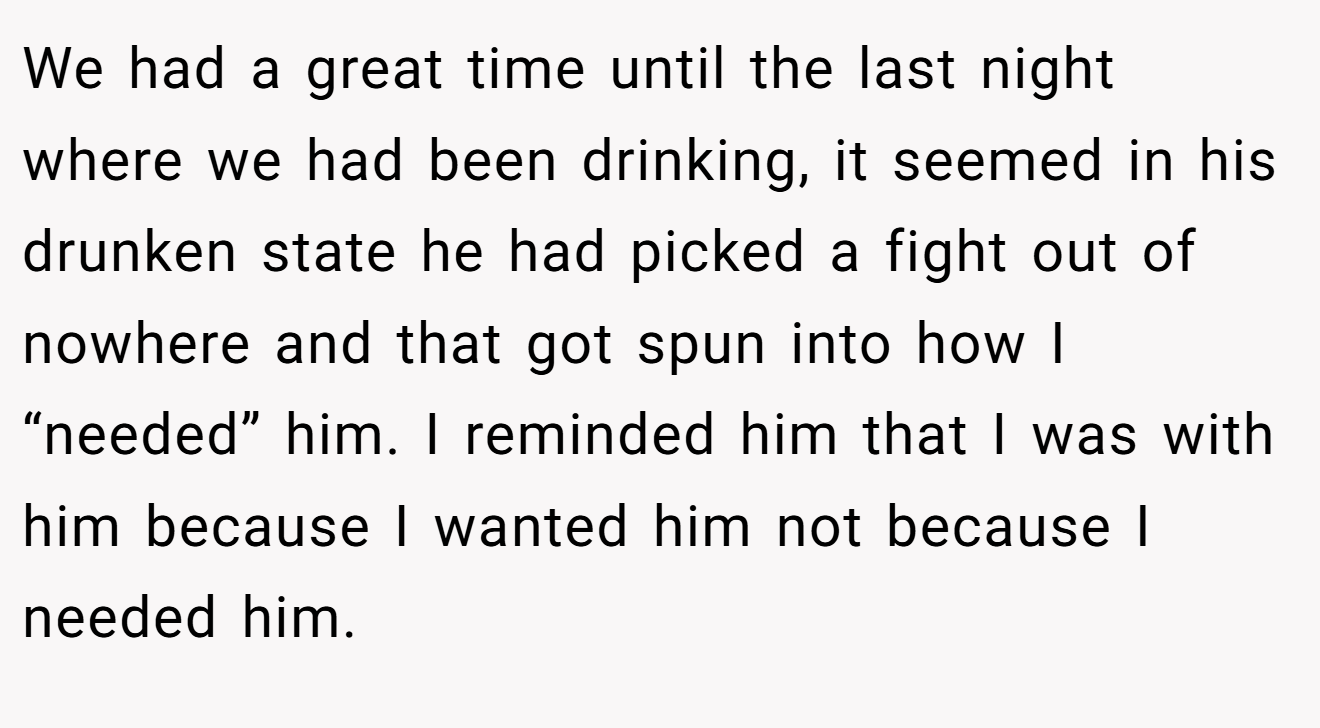 We had a great time until the last night where we had been drinking, it seemed in his drunken state he had picked a fight out of nowhere and that got spun into how I “needed” him. I reminded him that I was with him because I wanted him not because I needed him.