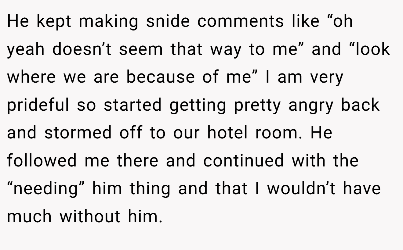 He kept making snide comments like “oh yeah doesn’t seem that way to me” and “look where we are because of me” I am very prideful so started getting pretty angry back and stormed off to our hotel room. He followed me there and continued with the “needing” him thing and that I wouldn’t have much without him.