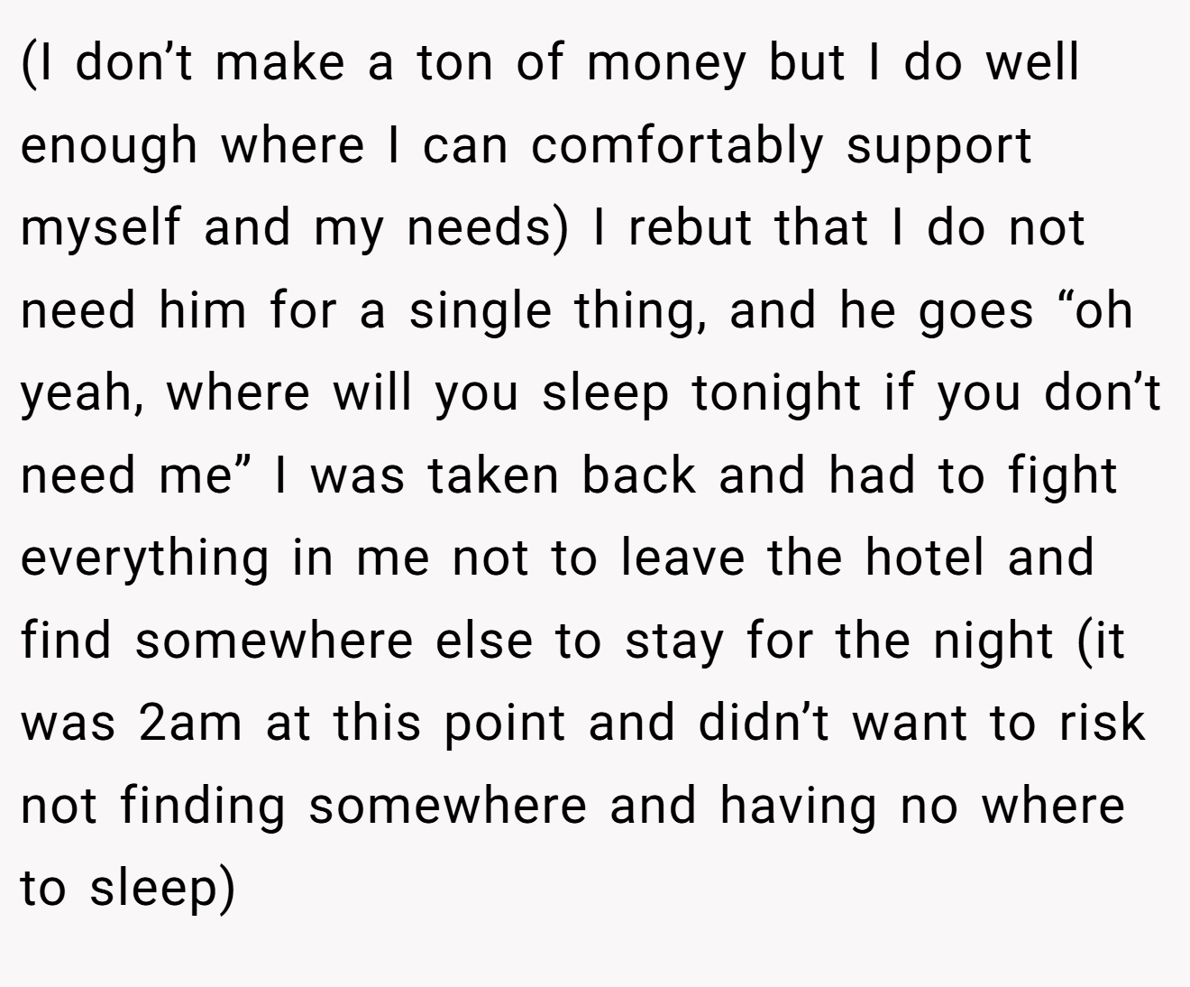 (I don’t make a ton of money but I do well enough where I can comfortably support myself and my needs) I rebut that I do not need him for a single thing, and he goes “oh yeah, where will you sleep tonight if you don’t need me” I was taken back and had to fight everything in me not to leave the hotel and find somewhere else to stay for the night (it was 2am at this point and didn’t want to risk not finding somewhere and having no where to sleep)
