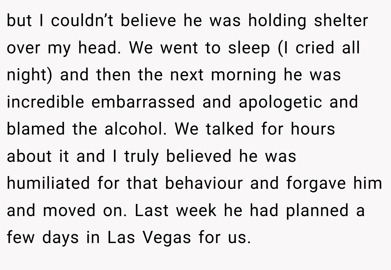 but I couldn’t believe he was holding shelter over my head. We went to sleep (I cried all night) and then the next morning he was incredible embarrassed and apologetic and blamed the alcohol. We talked for hours about it and I truly believed he was humiliated for that behaviour and forgave him and moved on. Last week he had planned a few days in Las Vegas for us.
