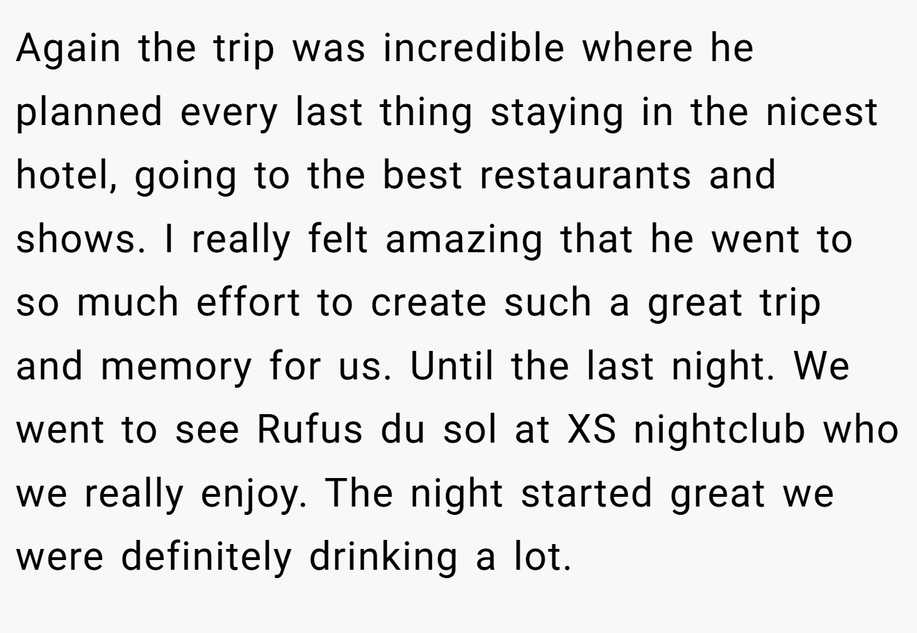 Again the trip was incredible where he planned every last thing staying in the nicest hotel, going to the best restaurants and shows. I really felt amazing that he went to so much effort to create such a great trip and memory for us. Until the last night. We went to see Rufus du sol at XS nightclub who we really enjoy. The night started great we were definitely drinking a lot.