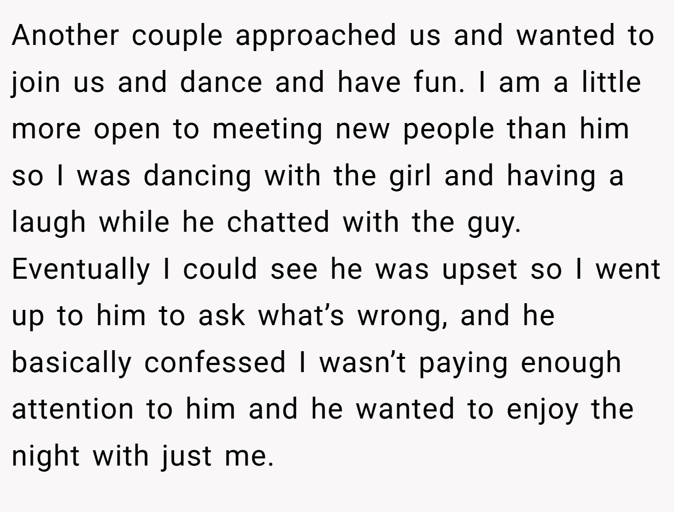 Another couple approached us and wanted to join us and dance and have fun. I am a little more open to meeting new people than him so I was dancing with the girl and having a laugh while he chatted with the guy. Eventually I could see he was upset so I went up to him to ask what’s wrong, and he basically confessed I wasn’t paying enough attention to him and he wanted to enjoy the night with just me.