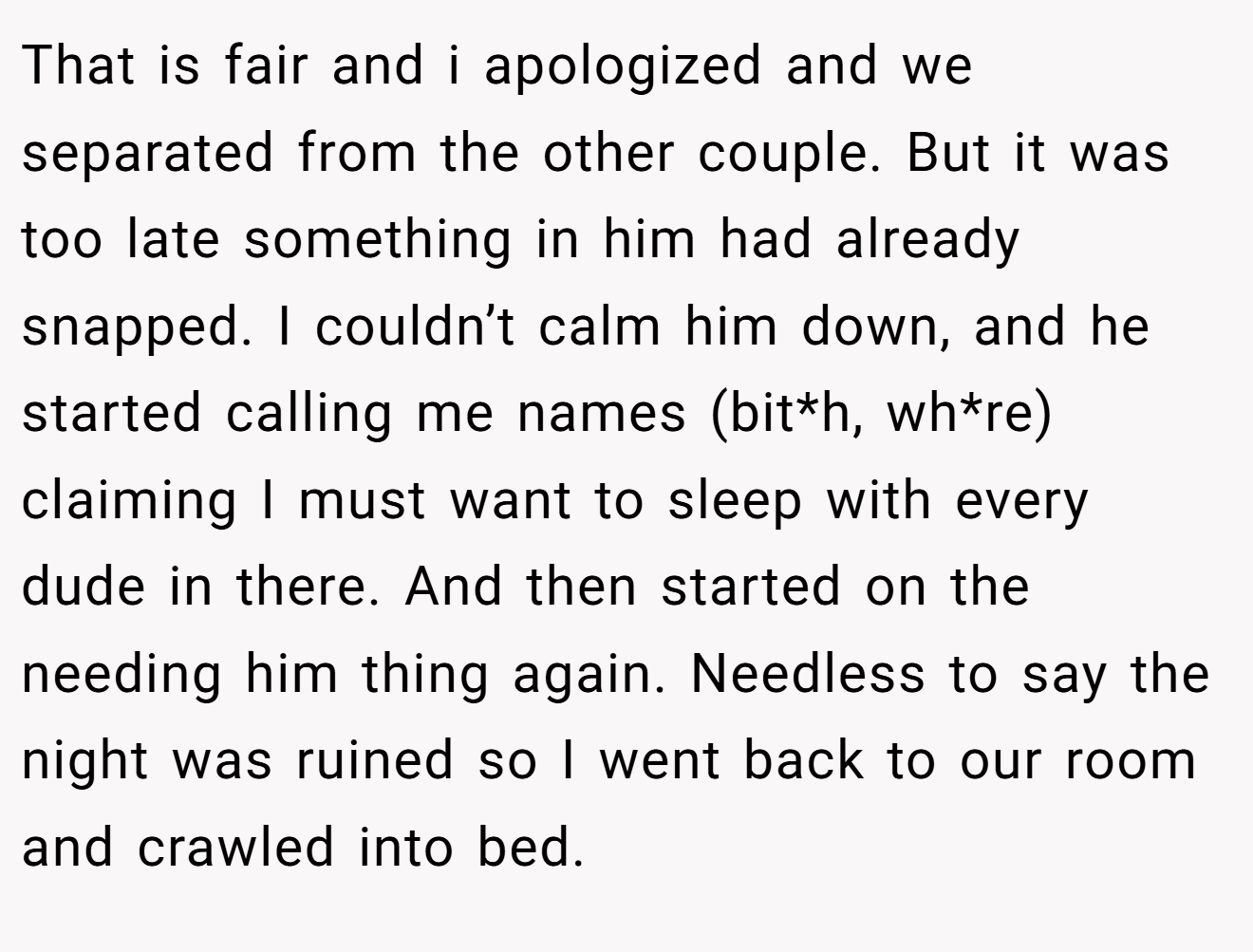 That is fair and i apologized and we separated from the other couple. But it was too late something in him had already snapped. I couldn’t calm him down, and he started calling me names (bit*h, wh*re) claiming I must want to sleep with every dude in there. And then started on the needing him thing again. Needless to say the night was ruined so I went back to our room and crawled into bed.